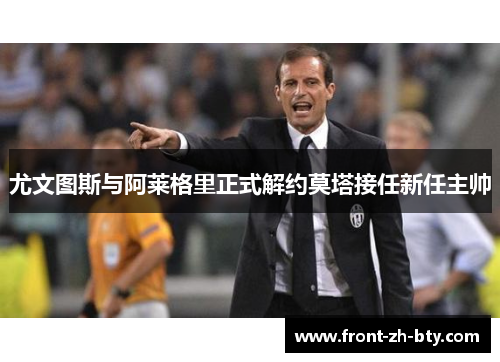 尤文图斯与阿莱格里正式解约莫塔接任新任主帅 尤文图斯与阿莱格里正式解约莫塔接任新任主帅