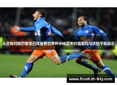 从吉鲁对阵巴黎圣日耳曼看世界杯中锋战术价值重构与攻防平衡启示 从吉鲁对阵巴黎圣日耳曼看世界杯中锋战术价值重构与攻防平衡启示